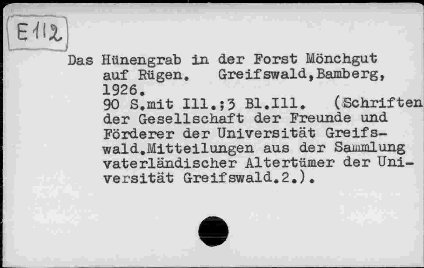 ﻿Das Hünengrab in der Forst Mönchgut auf Rü gen.	Gre if swald,Bamberg,
1926.
90 S.mit I11.J3 Bl.Ill. (Schriften der Gesellschaft der Freunde und Förderer der Universität Greifswald.Mitteilungen aus der Sammlung vaterländischer Altertümer der Universität Greifswaid.2.).